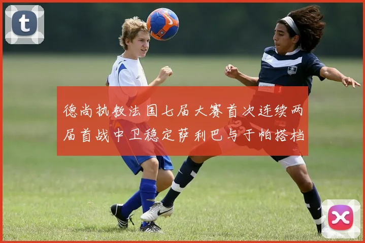 德尚执教法国七届大赛首次连续两届首战中卫稳定萨利巴与于帕搭档