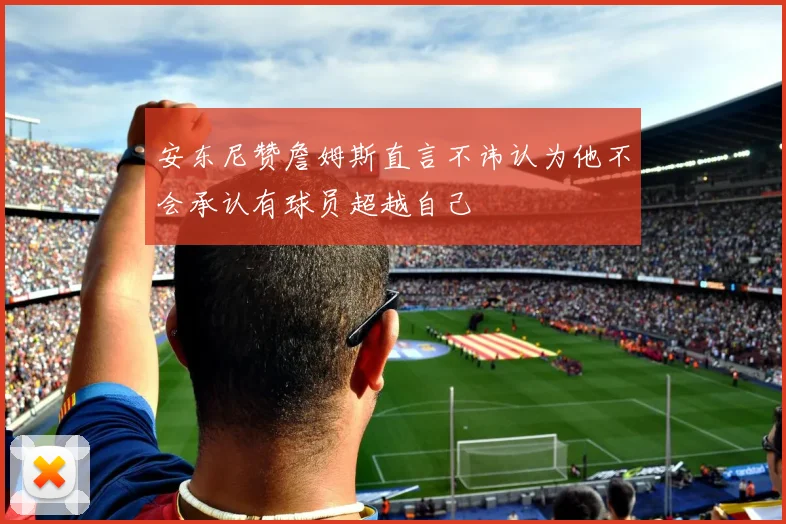 安东尼赞詹姆斯直言不讳认为他不会承认有球员超越自己