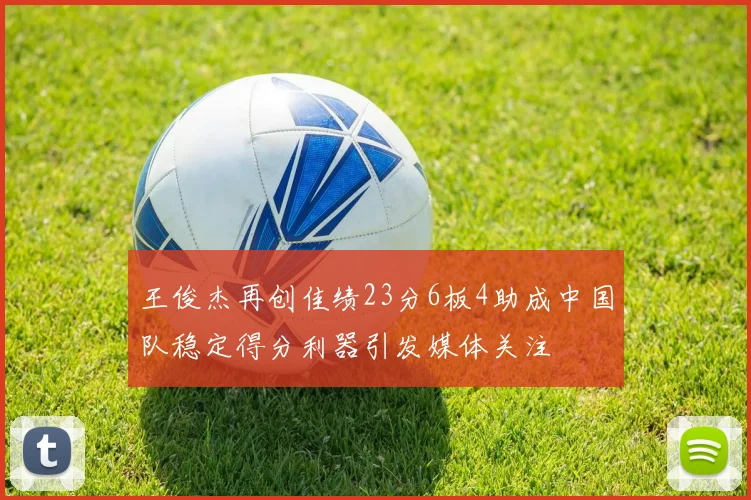 王俊杰再创佳绩23分6板4助成中国队稳定得分利器引发媒体关注
