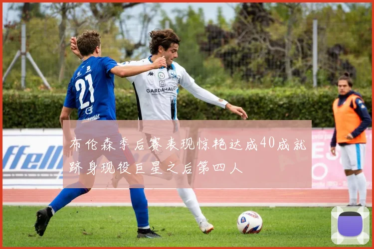 布伦森季后赛表现惊艳达成40成就跻身现役巨星之后第四人