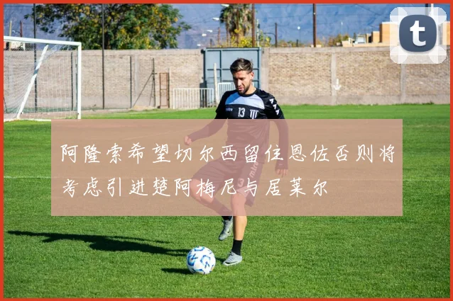 阿隆索希望切尔西留住恩佐否则将考虑引进楚阿梅尼与居莱尔