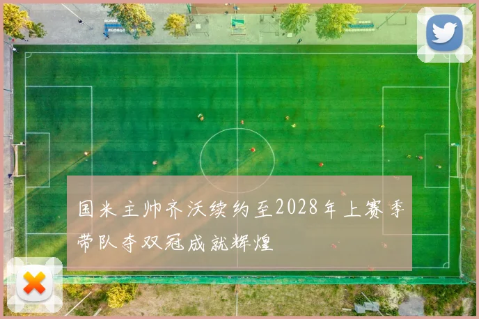 国米主帅齐沃续约至2028年上赛季带队夺双冠成就辉煌