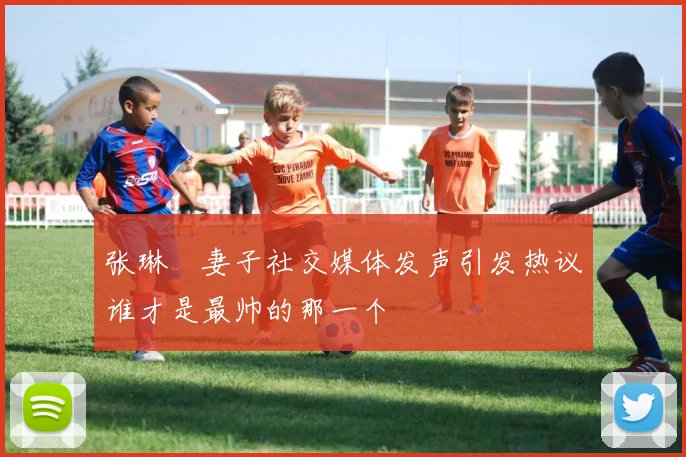 张琳芃妻子社交媒体发声引发热议谁才是最帅的那一个