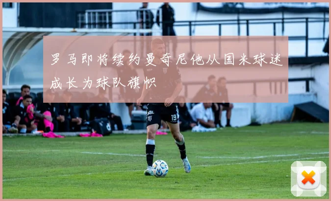 罗马即将续约曼奇尼他从国米球迷成长为球队旗帜