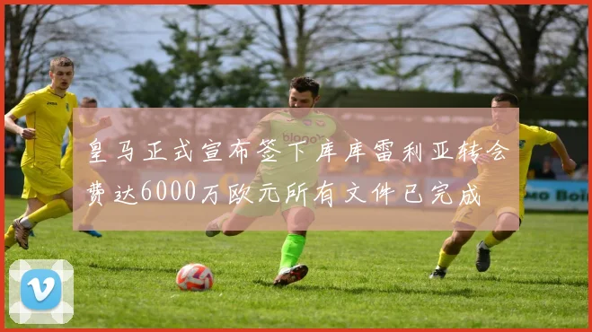 皇马正式宣布签下库库雷利亚转会费达6000万欧元所有文件已完成