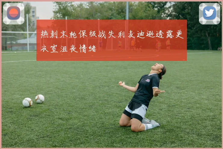 热刺末轮保级战失利麦迪逊透露更衣室沮丧情绪