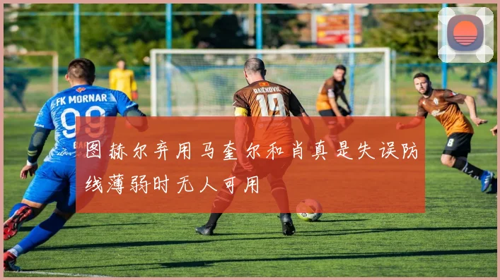 图赫尔弃用马奎尔和肖真是失误防线薄弱时无人可用