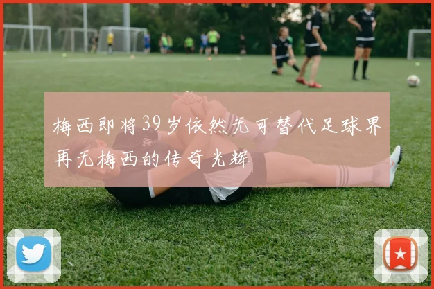 梅西即将39岁依然无可替代足球界再无梅西的传奇光辉
